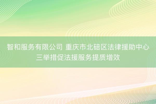 智和服务有限公司 重庆市北碚区法律援助中心三举措促法援服务提质增效