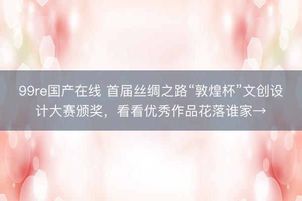 99re国产在线 首届丝绸之路“敦煌杯”文创设计大赛颁奖，看看优秀作品花落谁家→