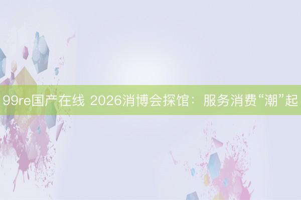 99re国产在线 2026消博会探馆：服务消费“潮”起