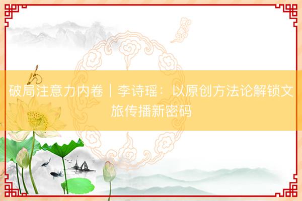 破局注意力内卷｜李诗瑶：以原创方法论解锁文旅传播新密码
