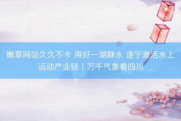 嫩草网站久久不卡 用好一湖静水 遂宁激活水上运动产业链丨万千气象看四川