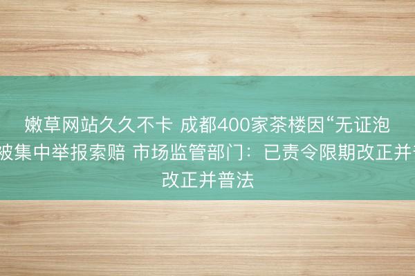 嫩草网站久久不卡 成都400家茶楼因“无证泡茶”被集中举报索赔 市场监管部门：已责令限期改正并普法