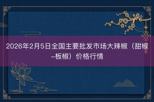 2026年2月5日全国主要批发市场大辣椒（甜椒-板椒）价格行情