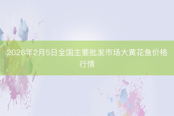 2026年2月5日全国主要批发市场大黄花鱼价格行情