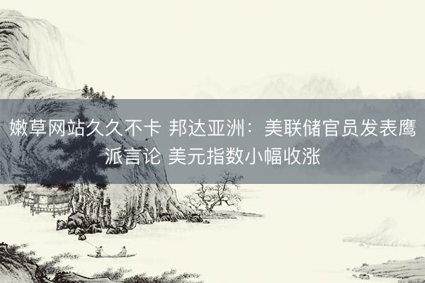 嫩草网站久久不卡 邦达亚洲：美联储官员发表鹰派言论 美元指数小幅收涨
