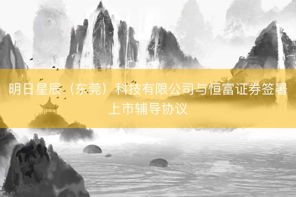 明日星辰（东莞）科技有限公司与恒富证券签署上市辅导协议