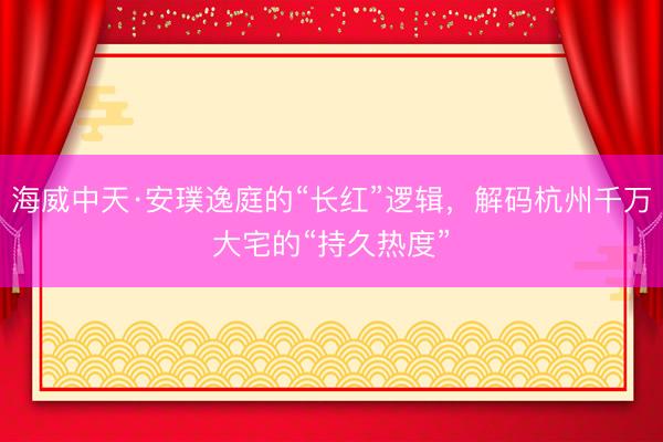 海威中天·安璞逸庭的“长红”逻辑，解码杭州千万大宅的“持久热度”
