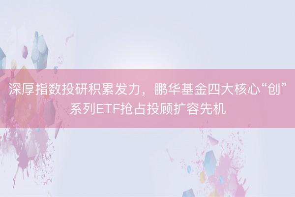 深厚指数投研积累发力，鹏华基金四大核心“创”系列ETF抢占投顾扩容先机