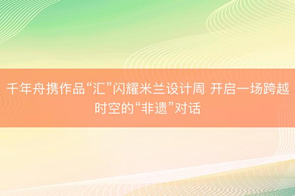 千年舟携作品“汇”闪耀米兰设计周 开启一场跨越时空的“非遗”对话