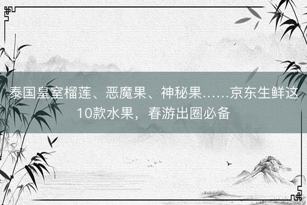 泰国皇室榴莲、恶魔果、神秘果……京东生鲜这10款水果，春游出圈必备
