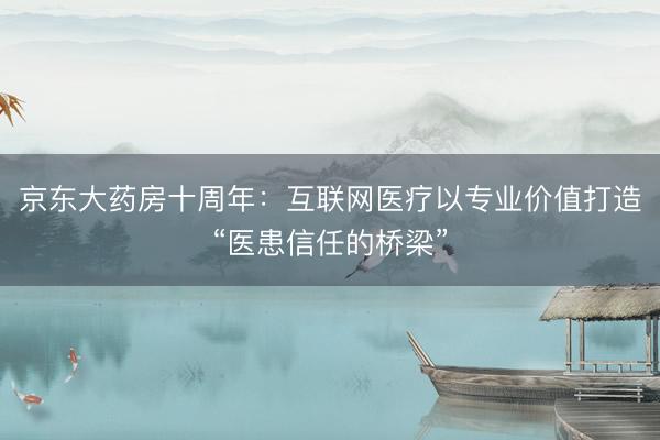 京东大药房十周年：互联网医疗以专业价值打造“医患信任的桥梁”