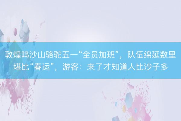 敦煌鸣沙山骆驼五一“全员加班”，队伍绵延数里堪比“春运”，游客：来了才知道人比沙子多