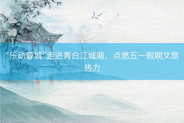 “乐动蓉城”走进青白江城厢，点燃五一假期文旅热力