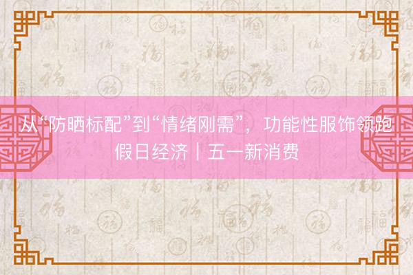 从“防晒标配”到“情绪刚需”，功能性服饰领跑假日经济｜五一新消费