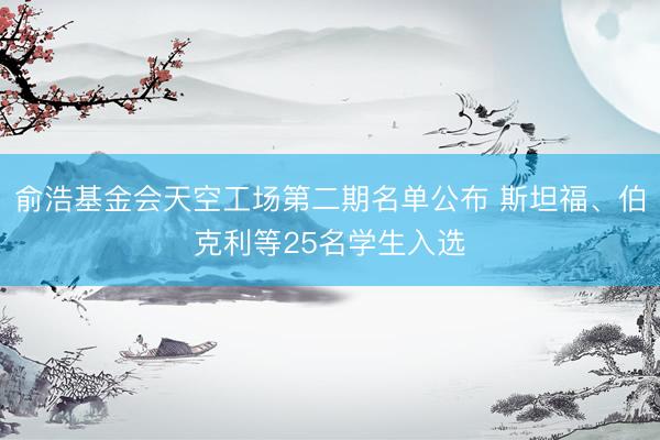 俞浩基金会天空工场第二期名单公布 斯坦福、伯克利等25名学生入选