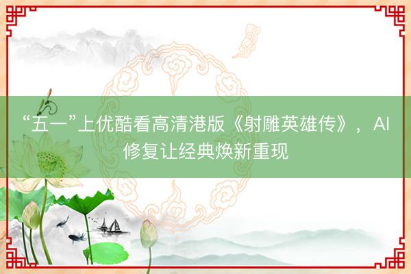 “五一”上优酷看高清港版《射雕英雄传》，AI修复让经典焕新重现