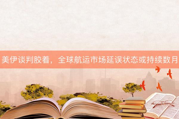 美伊谈判胶着，全球航运市场延误状态或持续数月