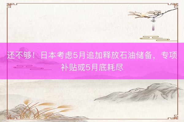 还不够！日本考虑5月追加释放石油储备，专项补贴或5月底耗尽