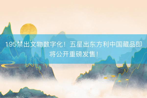 195禁出文物数字化！五星出东方利中国藏品即将公开重磅发售！