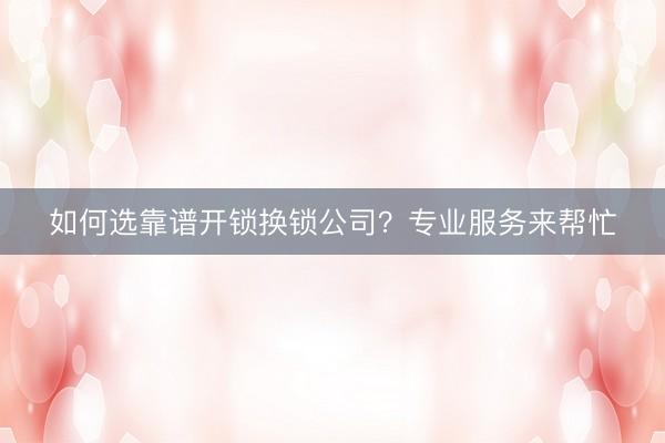 如何选靠谱开锁换锁公司？专业服务来帮忙