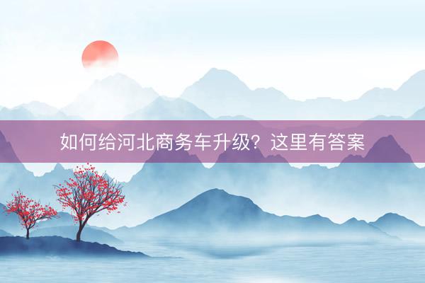 如何给河北商务车升级？这里有答案