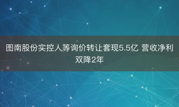 图南股份实控人等询价转让套现5.5亿 营收净利双降2年