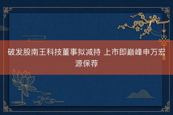 破发股南王科技董事拟减持 上市即巅峰申万宏源保荐