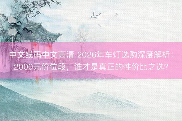 中文线码中文高清 2026年车灯选购深度解析：2000元价位段，谁才是真正的性价比之选？