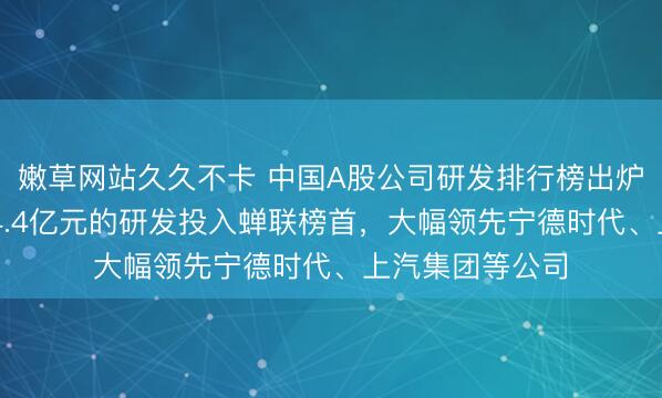 嫩草网站久久不卡 中国A股公司研发排行榜出炉:比亚迪以634.4亿元的研发投入蝉联榜首,大幅领先宁德时代、上汽集团等公司