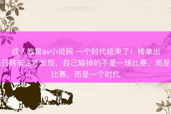 成人教育av小说网 一个时代结束了！榜单出炉：欧美日韩车企才发现，自己输掉的不是一场比赛，而是一个时代