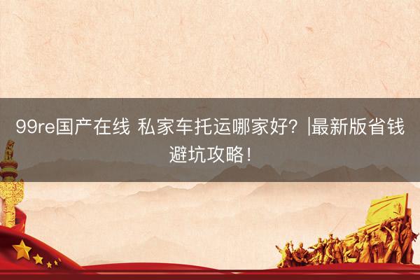 99re国产在线 私家车托运哪家好？|最新版省钱避坑攻略！