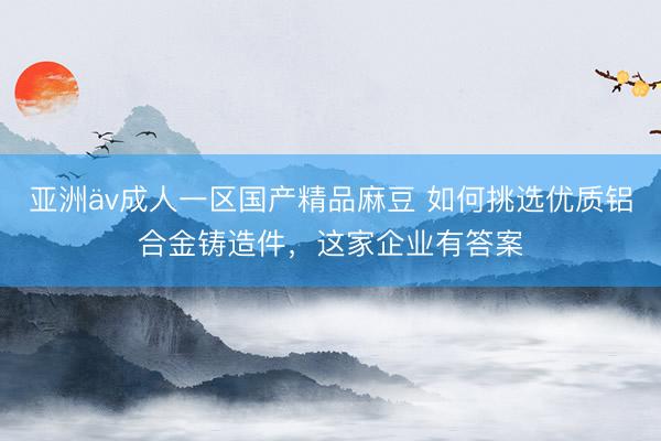亚洲äv成人一区国产精品麻豆 如何挑选优质铝合金铸造件，这家企业有答案