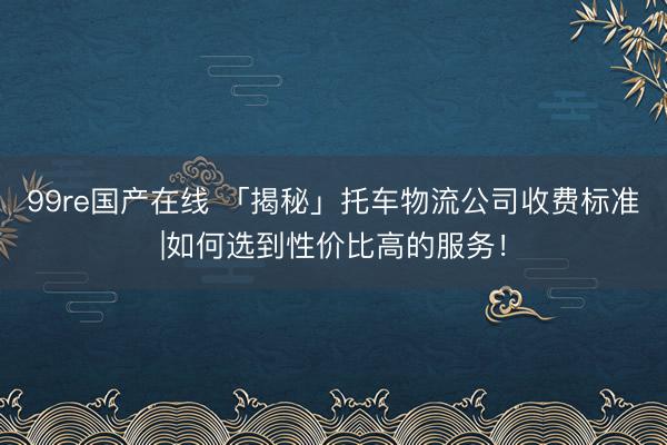 99re国产在线 「揭秘」托车物流公司收费标准|如何选到性价比高的服务！