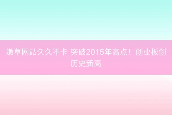 嫩草网站久久不卡 突破2015年高点！创业板创历史新高