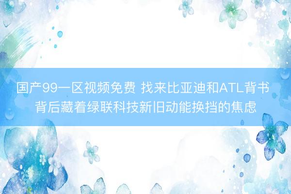 国产99一区视频免费 找来比亚迪和ATL背书 背后藏着绿联科技新旧动能换挡的焦虑