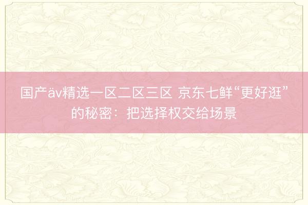 国产äv精选一区二区三区 京东七鲜“更好逛”的秘密：把选择权交给场景