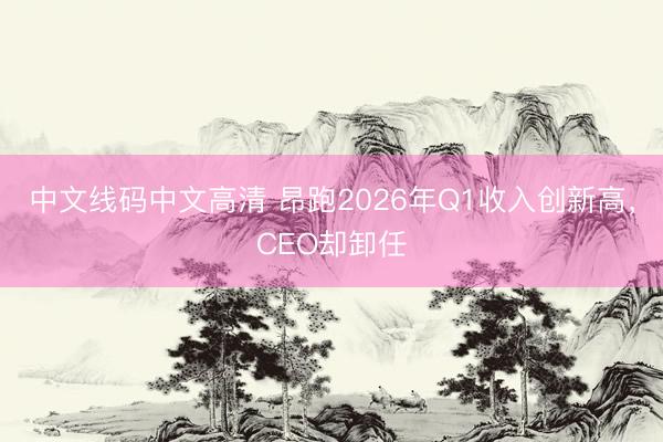 中文线码中文高清 昂跑2026年Q1收入创新高，CEO却卸任