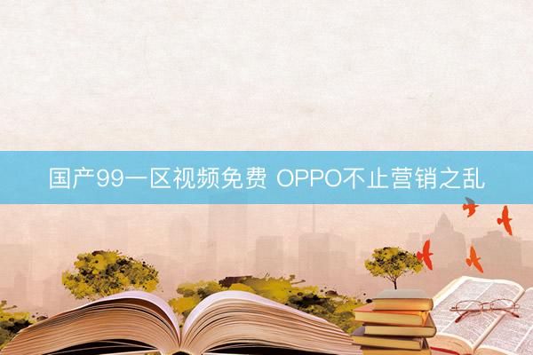 国产99一区视频免费 OPPO不止营销之乱