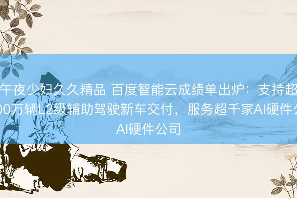午夜少妇久久精品 百度智能云成绩单出炉：支持超2000万辆L2级辅助驾驶新车交付，服务超千家AI硬件公司
