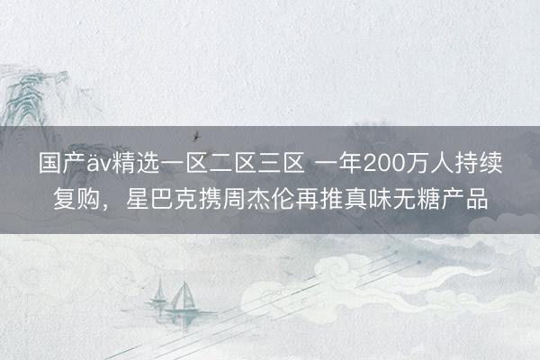 国产äv精选一区二区三区 一年200万人持续复购，星巴克携周杰伦再推真味无糖产品