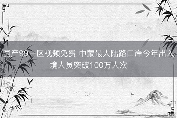 国产99一区视频免费 中蒙最大陆路口岸今年出入境人员突破100万人次