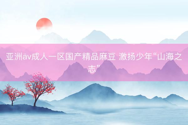 亚洲äv成人一区国产精品麻豆 激扬少年“山海之志”