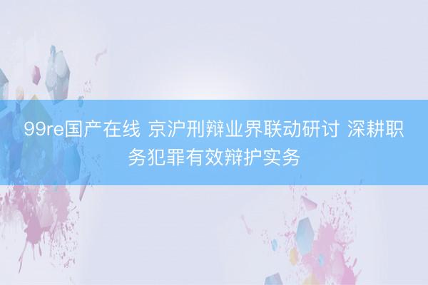 99re国产在线 京沪刑辩业界联动研讨 深耕职务犯罪有效辩护实务