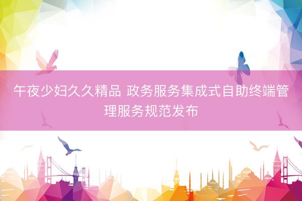 午夜少妇久久精品 政务服务集成式自助终端管理服务规范发布