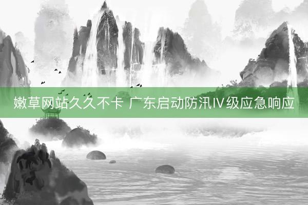 嫩草网站久久不卡 广东启动防汛Ⅳ级应急响应