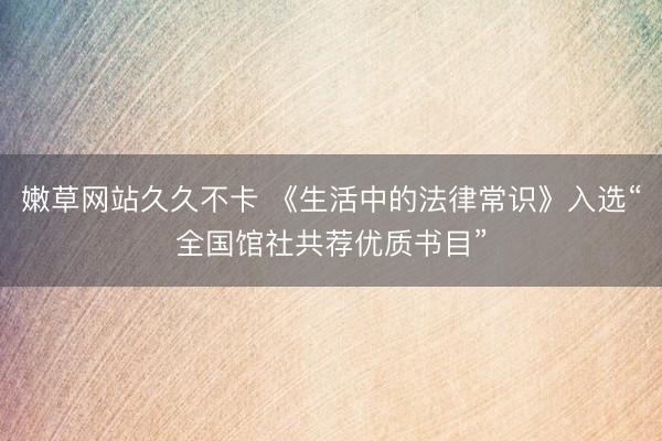 嫩草网站久久不卡 《生活中的法律常识》入选“全国馆社共荐优质书目”