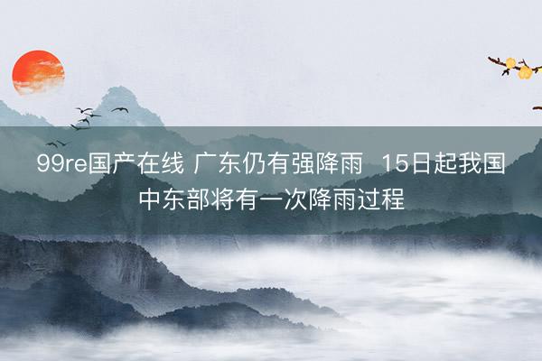 99re国产在线 广东仍有强降雨  15日起我国中东部将有一次降雨过程