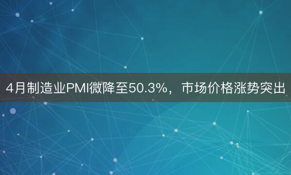 4月制造业PMI微降至50.3%，市场价格涨势突出