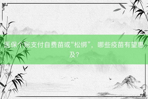 医保个账支付自费苗或“松绑”，哪些疫苗有望惠及？