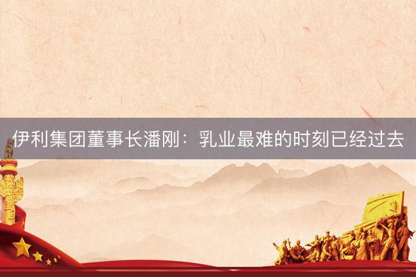 伊利集团董事长潘刚：乳业最难的时刻已经过去